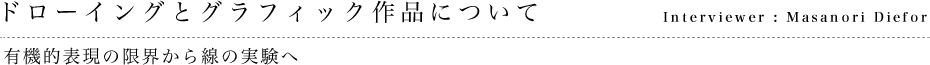 ドローイングとグラフィック作品について 有機的表現の限界から線の実験へ Interviewer : Masanori Diefor