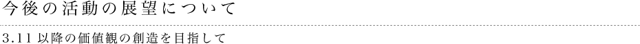 今後の活動の展望について 3.11以降の価値観の創造を目指して